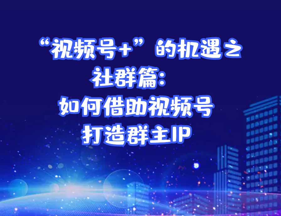 “视频号+”的机遇之社群篇：如何借助视频号打造群主IP